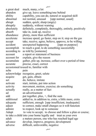 ‫الدغيلبي‬

a great deal much, many, a lot
abandon
give up, leave something/one behind
ability
capability, you can do, natural or acquired skill
abnormal
not normal, unusual
[opp normal, usual]
abrupt
sudden, quick; sharp (angry)
abruptly
suddenly, without warning
absolutely
definitely, completely, thoroughly, entirely, positively
absorb
take in, soak up, receive
abundance
plenty, more than sufficient
accelerate
increase speed, go faster, step on it; step on the gas
accept
take, receive, agree, believe, approve, to be willing
accident
unexpected happening
[opp on purpose]
accomplish to reach a goal, to do something successfully
according to as told by [someone]
account
a report or statement of business
account for explain, give the reason
accumulate gather, pile up, increase, collect over a period of time
accurate
precise, exact, correct
accustomed toused to, familiar with
ache
pain
acknowledge recognize, greet, salute
acquire
get, gain, obtain
act
do, behave, imitate
activate
start, initiate, put into action
activity
movement, motion, exercise; do something
actually
really, as a matter of fact
ad
an advertisement
add
put together, plus, +, find the sum
additional
added to, in addition to, extra, a little more, extra
adequate
sufficient, enough [opp insufficient, inadequate]
adjust
to correct, make small changes so it will function
admire
to respect, look up to someone
Adopt
to vote to accept; to choose and follow a plan or course;
to take a child into your home legally and treat as your own
adult
a mature person, one who has reached legal age
advance
develop, improve, progress; development
adverse
difficult, unfavorable, negative
‫الدغيلبي‬

 