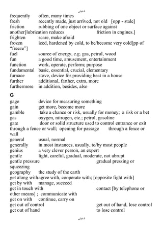 ‫الدغيلبي‬

frequently
often, many times
fresh
recently made, just arrived, not old [opp - stale]
friction
rubbing of one object or surface against
another[lubrication reduces
friction in engines.]
frighten
scare, make afraid
frozen
iced, hardened by cold, to be/become very cold[pp of
“freeze”]
fuel
source of energy, e.g. gas, petrol, wood
fun
a good time, amusement, entertainment
function
work, operate, perform; purpose
fundamental basic, essential, crucial, elementary
furnace
stove, device for providing heat in a house
further
additional, farther, extra, more
furthermore in addition, besides, also
G
gage
device for measuring something
gain
get more, become more
gamble
take a chance or risk, usually for money; a risk or a bet
gas
oxygen, nitrogen, etc.; petrol, gasoline
gate
door or solid structure used to control entrance or exit
through a fence or wall; opening for passage
through a fence or
wall
general
usual, normal
generally
in most instances, usually, to/by most people
genius
a very clever person, an expert
gentle
light, careful, gradual, moderate, not abrupt
gentle pressure
gradual pressing or
squeezing
geography
the study of the earth
get along withagree with, cooperate with; [opposite fight with]
get by with manage, succeed
get in touch with
contact [by telephone or
other means] ; communicate with
get on with continue, carry on
get out of control
get out of hand, lose control
get out of hand
to lose control
‫الدغيلبي‬

 