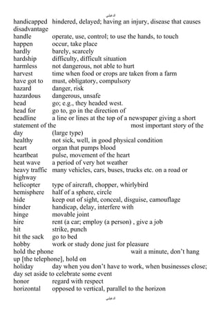 ‫الدغيلبي‬

handicapped hindered, delayed; having an injury, disease that causes
disadvantage
handle
operate, use, control; to use the hands, to touch
happen
occur, take place
hardly
barely, scarcely
hardship
difficulty, difficult situation
harmless
not dangerous, not able to hurt
harvest
time when food or crops are taken from a farm
have got to must, obligatory, compulsory
hazard
danger, risk
hazardous
dangerous, unsafe
head
go; e.g., they headed west.
head for
go to, go in the direction of
headline
a line or lines at the top of a newspaper giving a short
statement of the
most important story of the
day
(large type)
healthy
not sick, well, in good physical condition
heart
organ that pumps blood
heartbeat
pulse, movement of the heart
heat wave
a period of very hot weather
heavy traffic many vehicles, cars, buses, trucks etc. on a road or
highway
helicopter
type of aircraft, chopper, whirlybird
hemisphere half of a sphere, circle
hide
keep out of sight, conceal, disguise, camouflage
hinder
handicap, delay, interfere with
hinge
movable joint
hire
rent (a car; employ (a person) , give a job
hit
strike, punch
hit the sack go to bed
hobby
work or study done just for pleasure
hold the phone
wait a minute, don’t hang
up [the telephone], hold on
holiday
day when you don’t have to work, when businesses close;
day set aside to celebrate some event
honor
regard with respect
horizontal
opposed to vertical, parallel to the horizon
‫الدغيلبي‬

 