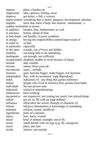 ‫الدغيلبي‬

impose
place a burden on
impression idea, opinion; feeling, sense
improve
get better; x fail; x worsen
improvement something that is better, progress, development, advance
impulse
force that starts a body into motion; momentum; a
sudden inclination or desire
in addition besides, also, furthermore, as well
in advance before, ahead of time
in bad shape not healthy, in poor condition
in charge
having the responsibility/control/supervision of
in order to
so that
in particular especially
in the open outside, out of town, not hidden
inability
not being able to do something
inadequate not enough, not sufficient
incapacitated disabled, unable to work because of injury
include
add, contain
income
money from your job
incorporate unite ; include
increase
gain, become bigger, make bigger, not decrease
independent free, with no assistance [opp dependent]
index
indication of; any thing that guides reference
Indian
people who lived in America first; person from India
individual
for one person only
industrial
related to manufacturing
industrious hard working
inexpensive not expensive, not costing too much, low priced/cheap
inflate
put air in, fill with air [opp deflate]
influence
affect/alter the action, thought or character of
inform
tell/give information or knowledge of something
informal
relaxed, casual, unofficial
ingredients parts of a mixture
injure
hurt, harm, wound
insect
kind of animal; example: ant or fly
insect
small animal with six legs [e.g. fly, mosquito]
insert
place, put into
inside
interior, not outside
‫الدغيلبي‬

 