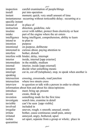 ‫الدغيلبي‬

inspection
careful examination of people/things
install
put into operation
instant
moment; quick; very small amount of time
instantaneous occurring without noticeable delay; occurring at a
specific instant
instead of
in place of
instruction
direction, guideline, rule
insulate
cover with rubber, protect from electricity or heat
intake
part of the engine where the air enters
intelligence being intelligent, comprehension, ability to learn
intend to
to plan to
intention
purpose
intentional
on purpose, deliberate
interested in curious about, paying attention to
interfere
bother, disturb
interfere with hinder, delay, interrupt
interior
inside, internal [opp exterior]
intermediate in the middle, medium
internal
interior, inside [opp external]
interpret
decide what something means
interrupt
cut in, cut off (telephone), stop, to speak when another is
speaking
intersection crossing, crossroads, road junction
intersection where two streets cross
interview
to question or talk with a person in order to obtain
information about him and about his ideas/opinions
introduce
meet; bring up; present
invent
create, think up
invention
something made for the first time
investigate search into, examine in detail
invisible
can’t be seen [opp visible]
involved
included in
irregular
uneven, rough; x smooth; unusual, erratic
irritate
bother, cause continuous small pain, annoy
irritated
annoyed, angry, bothered, upset
isolate
set apart, separate from a group or whole; place in
quarantine
‫الدغيلبي‬

 