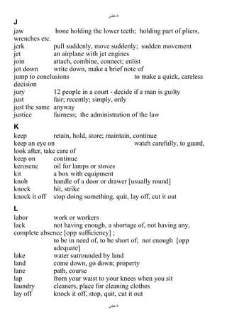‫الدغيلبي‬

J
jaw
bone holding the lower teeth; holding part of pliers,
wrenches etc.
jerk
pull suddenly, move suddenly; sudden movement
jet
an airplane with jet engines
join
attach, combine, connect; enlist
jot down
write down, make a brief note of
jump to conclusions
to make a quick, careless
decision
jury
12 people in a court - decide if a man is guilty
just
fair; recently; simply, only
just the same anyway
justice
fairness; the administration of the law
K
keep
retain, hold, store; maintain, continue
keep an eye on
watch carefully, to guard,
look after, take care of
keep on
continue
kerosene
oil for lamps or stoves
kit
a box with equipment
knob
handle of a door or drawer [usually round]
knock
hit, strike
knock it off stop doing something, quit, lay off, cut it out
L
labor
work or workers
lack
not having enough, a shortage of, not having any,
complete absence [opp sufficiency] ;
to be in need of, to be short of; not enough [opp
adequate]
lake
water surrounded by land
land
come down, go down; property
lane
path, course
lap
from your waist to your knees when you sit
laundry
cleaners, place for cleaning clothes
lay off
knock it off, stop, quit, cut it out
‫الدغيلبي‬

 