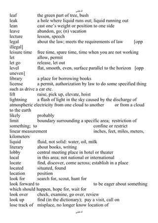 ‫الدغيلبي‬

leaf
the green part of tree, bush
leak
a hole where liquid runs out; liquid running out
lean
cast one’s weight or position to one side
leave
abandon, go; (n) vacation
lecture
lesson, speech
legal
about the law; meets the requirements of law
[opp
illegal]
leisure time free time, spare time, time when you are not working
let
allow, permit
let go
release, let out
level
flat, smooth, even, surface parallel to the horizon [opp
uneven]
library
a place for borrowing books
license
a permit, authorization by law to do some specified thing
such as drive a car etc.
lift
raise, pick up, elevate, hoist
lightning
a flash of light in the sky caused by the discharge of
atmospheric electricity from one cloud to another
or from a cloud
to the earth
likely
probably
limit
boundary surrounding a specific area; restriction of
something; to
confine or restrict
linear measurement
inches, feet, miles, meters,
kilometers
liquid
fluid, not solid: water, oil, milk
literary
about books, writing
lobby
central meeting place in hotel or theater
local
in this area; not national or international
locate
find, discover, come across; establish in a place
located
situated, found
location
position
look for
search for, scout, hunt for
look forward to
to be eager about something
which should happen, hope for, wait for
look over
check, examine, go over, review
look up
find (in the dictionary); pay a visit, call on
lose track of misplace, no longer know location of
‫الدغيلبي‬

 