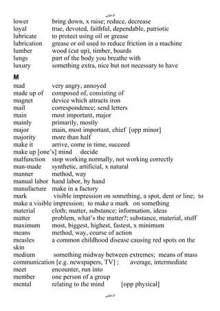 ‫الدغيلبي‬

lower
loyal
lubricate
lubrication
lumber
lungs
luxury

bring down, x raise; reduce, decrease
true, devoted, faithful, dependable, patriotic
to protect using oil or grease
grease or oil used to reduce friction in a machine
wood (cut up), timber, boards
part of the body you breathe with
something extra, nice but not necessary to have

M
mad
very angry, annoyed
made up of composed of, consisting of
magnet
device which attracts iron
mail
correspondence; send letters
main
most important, major
mainly
primarily, mostly
major
main, most important, chief [opp minor]
majority
more than half
make it
arrive, come in time, succeed
make up [one’s] mind decide
malfunction stop working normally, not working correctly
man-made
synthetic, artificial, x natural
manner
method, way
manual labor hand labor, by hand
manufacture make in a factory
mark
visible impression on something, a spot, dent or line; to
make a visible impression; to make a mark on something
material
cloth; matter, substance; information, ideas
matter
problem, what’s the matter?; substance, material, stuff
maximum
most, biggest, highest, fastest, x minimum
means
method, way, course of action
measles
a common childhood disease causing red spots on the
skin
medium
something midway between extremes; means of mass
communication [e.g. newspapers, TV] ;
average, intermediate
meet
encounter, run into
member
one person of a group
mental
relating to the mind
[opp physical]
‫الدغيلبي‬

 