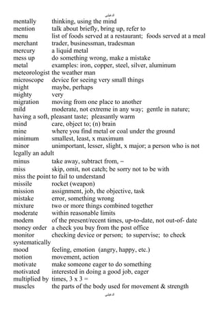‫الدغيلبي‬

mentally
thinking, using the mind
mention
talk about briefly, bring up, refer to
menu
list of foods served at a restaurant; foods served at a meal
merchant
trader, businessman, tradesman
mercury
a liquid metal
mess up
do something wrong, make a mistake
metal
examples: iron, copper, steel, silver, aluminum
meteorologist the weather man
microscope device for seeing very small things
might
maybe, perhaps
mighty
very
migration
moving from one place to another
mild
moderate, not extreme in any way; gentle in nature;
having a soft, pleasant taste; pleasantly warm
mind
care, object to; (n) brain
mine
where you find metal or coal under the ground
minimum
smallest, least, x maximum
minor
unimportant, lesser, slight, x major; a person who is not
legally an adult
minus
take away, subtract from, −
miss
skip, omit, not catch; be sorry not to be with
miss the point to fail to understand
missile
rocket (weapon)
mission
assignment, job, the objective, task
mistake
error, something wrong
mixture
two or more things combined together
moderate
within reasonable limits
modern
of the present/recent times, up-to-date, not out-of- date
money order a check you buy from the post office
monitor
checking device or person; to supervise; to check
systematically
mood
feeling, emotion (angry, happy, etc.)
motion
movement, action
motivate
make someone eager to do something
motivated
interested in doing a good job, eager
multiplied by times, 3 x 3 =
muscles
the parts of the body used for movement & strength
‫الدغيلبي‬

 