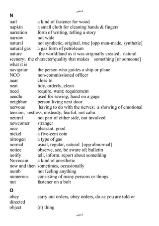 ‫الدغيلبي‬

N
nail
a kind of fastener for wood
napkin
a small cloth for cleaning hands & fingers
narration
form of writing, telling a story
narrow
not wide
natural
not synthetic, original, true [opp man-made, synthetic]
natural gas a gas form of petroleum
nature
the world/land as it was originally created; natural
scenery; the character/quality that makes something [or someone]
what it is
navigator
the person who guides a ship or plane
NCO
non-commissioned officer
near
close to
neat
tidy, orderly, clean
need
require, want; requirement
needle
used for sewing; hand on a gage
neighbor
person living next door
nervous
having to do with the nerves; a showing of emotional
tension; restless, unsteady, fearful, not calm
neutral
not part of either side, not involved
newcomer
stranger
nice
pleasant, good
nickel
a five-cent coin
nitrogen
a type of gas
normal
usual, regular, natural [opp abnormal]
notice
observe, see, be aware of; bulletin
notify
tell, inform, report about something
Novocain
a kind of anesthetic
now and then sometimes, occasionally
numb
not feeling anything
numerous
consisting of many persons or things
nut
fastener on a bolt
O
obey
directed
object

carry out orders, obey orders, do as you are told or
(n) thing
‫الدغيلبي‬

 