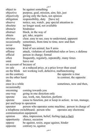 ‫الدغيلبي‬

object to
be against something
objective
purpose, goal, mission, aim; fair, just
objectively giving only the facts, not opinion
obligation
responsibility, duty [have to]
observe
notice, see, watch , pay special attention to
obsolete
no longer used, not available
obstacle
hindrance
obstruct
block, in the way of
obtain
get, take, acquire
obvious
clear, easy to see, easy to understand, apparent
occasionally sometimes, from time to time, now and then
occur
happen
octopus
kind of sea animal, has 8 arms
offense
attack, violation of established rules or laws; x defense
official
person in charge; formal
often
frequently, regularly, repeatedly, many times
omit
leave out
on account of because of
on sale
at a reduced price, at a price lower than usual
on the blink not working well, defective, malfunctioning
on the contrary
the opposite is true
on the other hand
in contrast, the opposite
idea
once in a while
sometimes, now and then,
occasionally
oncoming
coming towards you
one-way
going in one direction only
operate
use, work, run, function, perform
operate
cause to function, put or keep in action; to run, manage,
put and keep in operation
operator
person who operates some machine; person in charge of
a telephone switchboard; person who
operates any electronic
communication equipment
opinion
idea, impression, belief, feeling (not a fact)
opportunity chance, occasion
oppose
be against, resist, argue against, hinder
opposite
contrary to, against
‫الدغيلبي‬

 