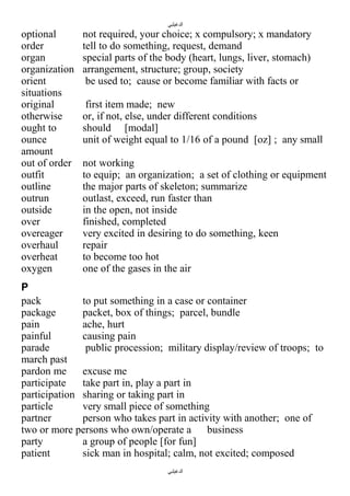 ‫الدغيلبي‬

optional
order
organ
organization
orient
situations
original
otherwise
ought to
ounce
amount
out of order
outfit
outline
outrun
outside
over
overeager
overhaul
overheat
oxygen

not required, your choice; x compulsory; x mandatory
tell to do something, request, demand
special parts of the body (heart, lungs, liver, stomach)
arrangement, structure; group, society
be used to; cause or become familiar with facts or
first item made; new
or, if not, else, under different conditions
should [modal]
unit of weight equal to 1/16 of a pound [oz] ; any small
not working
to equip; an organization; a set of clothing or equipment
the major parts of skeleton; summarize
outlast, exceed, run faster than
in the open, not inside
finished, completed
very excited in desiring to do something, keen
repair
to become too hot
one of the gases in the air

P
pack
to put something in a case or container
package
packet, box of things; parcel, bundle
pain
ache, hurt
painful
causing pain
parade
public procession; military display/review of troops; to
march past
pardon me
excuse me
participate
take part in, play a part in
participation sharing or taking part in
particle
very small piece of something
partner
person who takes part in activity with another; one of
two or more persons who own/operate a business
party
a group of people [for fun]
patient
sick man in hospital; calm, not excited; composed
‫الدغيلبي‬

 