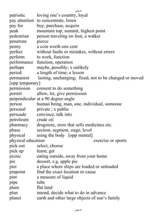 ‫الدغيلبي‬

patriotic
loving one’s country, loyal
pay attention to concentrate, listen
pay for
buy, purchase, acquire
peak
mountain top, summit, highest point
pedestrian
person traveling on foot, a walker
penetrate
pierce
penny
a coin worth one cent
perfect
without faults or mistakes, without errors
perform
to work, function
performance function, operation
perhaps
maybe, possibly; x unlikely
period
a length of time; a lesson
permanent
lasting, unchanging; fixed, not to be changed or moved
[opp temporary]
permission consent to do something
permit
allow, let, give permission
perpendicular at a 90 degree angle
person
human being, man, one, individual, someone
personal
private ; x public
persuade
convince, talk into
petroleum
crude oil
pharmacy
drugstore, store that sells medicines etc.
phase
section, segment, stage, level
physical
using the body [opp mental]
physical education
exercise or sports
pick out
select, choose
pick up
learn; get
picnic
eating outside, away from your home
pie
dessert, e.g. apple pie
pier
a place where ships are loaded or unloaded
pinpoint
find the exact location or cause
pint
a measure of liquid
pipe
tube
plain
flat land
plan
intend, decide what to do in advance
planet
earth and other large objects of sun’s family
‫الدغيلبي‬

 