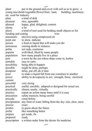 ‫الدغيلبي‬

plant
put in the ground and cover with soil so as to grow; a
young tree/shrub/vegetable/flower/fruit; land,
building, machinery
etc. used for industry
plate
a kind of dish
pleasant
nice, agreeable
pleased
happy, glad, delighted, content
plenty
a lot
pliers
a kind of tool used for holding small objects or for
bending and cutting
wire
pneumatic
(device) using compressed air
point out
to show, indicate
poison
a food or liquid that will make you die
poisonous
causing death or sickness
polite
not rude, courteous
popular
well-liked, liked by many people
population how many people live in a place
port
a town by the sea where ships come in, harbor
portable
easy to carry
possibility
being able to happen
possible
might be done, perhaps
postpone
delay, put off, do it later
pour
to make a liquid fall from one container to another
power
ability to do/capacity to act; strength, force; electrical
current
powerful
very strong
practical
useful, sensible; adapted or designed for actual use
practically
almost, nearly, virtually
practice
repeat an action many times until it is easy
precaution
safety measure, being careful
precede
come before
precipitation any form of water falling from the sky: rain, sleet, snow
precise
exact
predict
to guess about the future
prefer
like something better
prepare
get ready, fix
prepared
ready
prescription a written order from the doctor for medicine
‫الدغيلبي‬

 