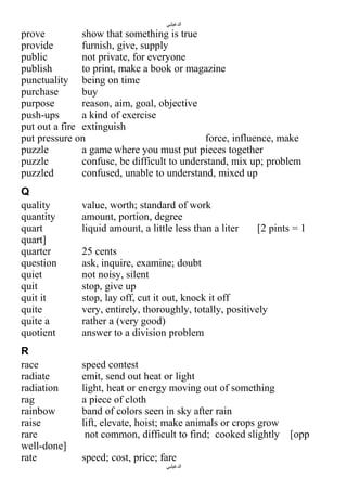 ‫الدغيلبي‬

prove
show that something is true
provide
furnish, give, supply
public
not private, for everyone
publish
to print, make a book or magazine
punctuality being on time
purchase
buy
purpose
reason, aim, goal, objective
push-ups
a kind of exercise
put out a fire extinguish
put pressure on
force, influence, make
puzzle
a game where you must put pieces together
puzzle
confuse, be difficult to understand, mix up; problem
puzzled
confused, unable to understand, mixed up
Q
quality
quantity
quart
quart]
quarter
question
quiet
quit
quit it
quite
quite a
quotient
R
race
radiate
radiation
rag
rainbow
raise
rare
well-done]
rate

value, worth; standard of work
amount, portion, degree
liquid amount, a little less than a liter

[2 pints = 1

25 cents
ask, inquire, examine; doubt
not noisy, silent
stop, give up
stop, lay off, cut it out, knock it off
very, entirely, thoroughly, totally, positively
rather a (very good)
answer to a division problem
speed contest
emit, send out heat or light
light, heat or energy moving out of something
a piece of cloth
band of colors seen in sky after rain
lift, elevate, hoist; make animals or crops grow
not common, difficult to find; cooked slightly
speed; cost, price; fare
‫الدغيلبي‬

[opp

 