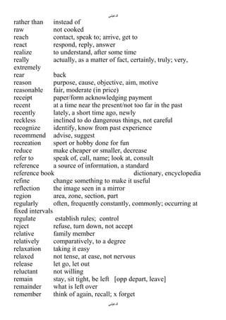 ‫الدغيلبي‬

rather than instead of
raw
not cooked
reach
contact, speak to; arrive, get to
react
respond, reply, answer
realize
to understand, after some time
really
actually, as a matter of fact, certainly, truly; very,
extremely
rear
back
reason
purpose, cause, objective, aim, motive
reasonable
fair, moderate (in price)
receipt
paper/form acknowledging payment
recent
at a time near the present/not too far in the past
recently
lately, a short time ago, newly
reckless
inclined to do dangerous things, not careful
recognize
identify, know from past experience
recommend advise, suggest
recreation
sport or hobby done for fun
reduce
make cheaper or smaller, decrease
refer to
speak of, call, name; look at, consult
reference
a source of information, a standard
reference book
dictionary, encyclopedia
refine
change something to make it useful
reflection
the image seen in a mirror
region
area, zone, section, part
regularly
often, frequently constantly, commonly; occurring at
fixed intervals
regulate
establish rules; control
reject
refuse, turn down, not accept
relative
family member
relatively
comparatively, to a degree
relaxation
taking it easy
relaxed
not tense, at ease, not nervous
release
let go, let out
reluctant
not willing
remain
stay, sit tight, be left [opp depart, leave]
remainder
what is left over
remember
think of again, recall; x forget
‫الدغيلبي‬

 