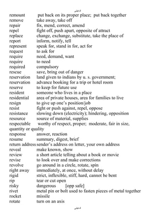 ‫الدغيلبي‬

remount
put back on its proper place; put back together
remove
take away, take off
repair
fix, mend, correct, amend
repel
fight off, push apart, opposite of attract
replace
change, exchange, substitute, take the place of
report
inform, notify, tell
represent
speak for, stand in for, act for
request
to ask for
require
need, demand, want
require
to need
required
compulsory
rescue
save, bring out of danger
reservation land given to indians by u. s. government;
reservation advance booking for a trip or hotel room
reserve
to keep for future use
resident
someone who lives in a place
residential
area of private houses, area for families to live
resign
to give up one’s position/job
resist
fight or push against, repel, oppose
resistance
slowing down (electricity); hindering, opposition
resource
source of material, supplies
respectable
worthy of respect, proper; moderate, fair in size,
quantity or quality
response
answer, reaction
resume
summary, digest, brief
return address sender’s address on letter, your own address
reveal
make known, show
review
a short article telling about a book or movie
revise
to look over and make corrections
revolve
go around in a circle, rotate, spin
right away
immediately, at once, without delay
rigid
strict, inflexible, stiff, hard, cannot be bent
rip
tear or cut open
risky
dangerous
[opp safe]
rivet
metal pin or bolt used to fasten pieces of metal together
rocket
missile
rotate
turn on an axis
‫الدغيلبي‬

 