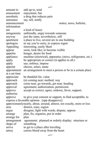 ‫الدغيلبي‬

amount to
add up to, total
amusement enjoyment, fun
anesthetic
a drug that reduces pain
announce
say, tell, notify
announcement
notice, news, bulletin,
information
ant
a kind of insect
antagonistic unfriendly, angry towards someone
anyway
just the same, nevertheless, still
apartment
a place to live, several are in one building
apologize
to say you’re sorry, to express regret
Appealing
interesting, easily liked
appear
seem, look like; to become visible
appetite
hunger, desire for food
appliance
machine (electrical), apparatus; (stove, refrigerator, etc.)
apply
be appropriate or correct (it applies to all.)
apply
use; enforce, impose
appoint
choose, select, name
appointment an arrangement to meet a person or be in a certain place
at a set time
appreciate
be thankful for, value
approach
(n) coming near; method, way
approach
come near, go towards, get near, heading
approval
agreement; authorization, permission
approve
accept as correct, agree, endorse, favor, support,
authorize
approve
to give your consent or support, to find acceptable, to
express a favorable opinion [opp disapprove]
approximatelynearly, about, around, almost, not exactly, more or less
area
district, zone, region
argue
disagree, fight with words, dispute, oppose
arrange
plan, fix, organize, put in order
arrange for plan
arrangement agreement; planned or orderly display; structure or
shape of
something
arrive
to get to a place after traveling
artery
carries blood away from the heart
‫الدغيلبي‬

 