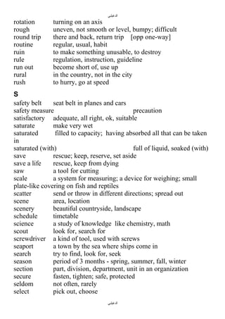 ‫الدغيلبي‬

rotation
rough
round trip
routine
ruin
rule
run out
rural
rush

turning on an axis
uneven, not smooth or level, bumpy; difficult
there and back, return trip [opp one-way]
regular, usual, habit
to make something unusable, to destroy
regulation, instruction, guideline
become short of, use up
in the country, not in the city
to hurry, go at speed

S
safety belt
seat belt in planes and cars
safety measure
precaution
satisfactory adequate, all right, ok, suitable
saturate
make very wet
saturated
filled to capacity; having absorbed all that can be taken
in
saturated (with)
full of liquid, soaked (with)
save
rescue; keep, reserve, set aside
save a life
rescue, keep from dying
saw
a tool for cutting
scale
a system for measuring; a device for weighing; small
plate-like covering on fish and reptiles
scatter
send or throw in different directions; spread out
scene
area, location
scenery
beautiful countryside, landscape
schedule
timetable
science
a study of knowledge like chemistry, math
scout
look for, search for
screwdriver a kind of tool, used with screws
seaport
a town by the sea where ships come in
search
try to find, look for, seek
season
period of 3 months - spring, summer, fall, winter
section
part, division, department, unit in an organization
secure
fasten, tighten; safe, protected
seldom
not often, rarely
select
pick out, choose
‫الدغيلبي‬

 