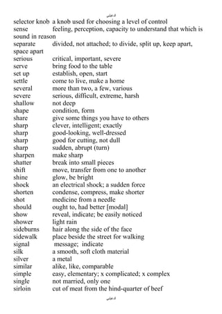 ‫الدغيلبي‬

selector knob a knob used for choosing a level of control
sense
feeling, perception, capacity to understand that which is
sound in reason
separate
divided, not attached; to divide, split up, keep apart,
space apart
serious
critical, important, severe
serve
bring food to the table
set up
establish, open, start
settle
come to live, make a home
several
more than two, a few, various
severe
serious, difficult, extreme, harsh
shallow
not deep
shape
condition, form
share
give some things you have to others
sharp
clever, intelligent; exactly
sharp
good-looking, well-dressed
sharp
good for cutting, not dull
sharp
sudden, abrupt (turn)
sharpen
make sharp
shatter
break into small pieces
shift
move, transfer from one to another
shine
glow, be bright
shock
an electrical shock; a sudden force
shorten
condense, compress, make shorter
shot
medicine from a needle
should
ought to, had better [modal]
show
reveal, indicate; be easily noticed
shower
light rain
sideburns
hair along the side of the face
sidewalk
place beside the street for walking
signal
message; indicate
silk
a smooth, soft cloth material
silver
a metal
similar
alike, like, comparable
simple
easy, elementary; x complicated; x complex
single
not married, only one
sirloin
cut of meat from the hind-quarter of beef
‫الدغيلبي‬

 