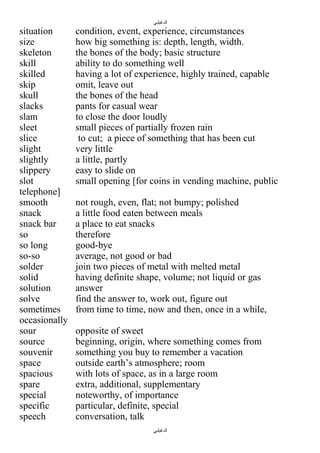 ‫الدغيلبي‬

situation
size
skeleton
skill
skilled
skip
skull
slacks
slam
sleet
slice
slight
slightly
slippery
slot
telephone]
smooth
snack
snack bar
so
so long
so-so
solder
solid
solution
solve
sometimes
occasionally
sour
source
souvenir
space
spacious
spare
special
specific
speech

condition, event, experience, circumstances
how big something is: depth, length, width.
the bones of the body; basic structure
ability to do something well
having a lot of experience, highly trained, capable
omit, leave out
the bones of the head
pants for casual wear
to close the door loudly
small pieces of partially frozen rain
to cut; a piece of something that has been cut
very little
a little, partly
easy to slide on
small opening [for coins in vending machine, public
not rough, even, flat; not bumpy; polished
a little food eaten between meals
a place to eat snacks
therefore
good-bye
average, not good or bad
join two pieces of metal with melted metal
having definite shape, volume; not liquid or gas
answer
find the answer to, work out, figure out
from time to time, now and then, once in a while,
opposite of sweet
beginning, origin, where something comes from
something you buy to remember a vacation
outside earth’s atmosphere; room
with lots of space, as in a large room
extra, additional, supplementary
noteworthy, of importance
particular, definite, special
conversation, talk
‫الدغيلبي‬

 