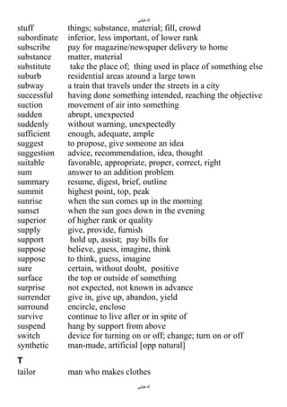 ‫الدغيلبي‬

stuff
subordinate
subscribe
substance
substitute
suburb
subway
successful
suction
sudden
suddenly
sufficient
suggest
suggestion
suitable
sum
summary
summit
sunrise
sunset
superior
supply
support
suppose
suppose
sure
surface
surprise
surrender
surround
survive
suspend
switch
synthetic

things; substance, material; fill, crowd
inferior, less important, of lower rank
pay for magazine/newspaper delivery to home
matter, material
take the place of; thing used in place of something else
residential areas around a large town
a train that travels under the streets in a city
having done something intended, reaching the objective
movement of air into something
abrupt, unexpected
without warning, unexpectedly
enough, adequate, ample
to propose, give someone an idea
advice, recommendation, idea, thought
favorable, appropriate, proper, correct, right
answer to an addition problem
resume, digest, brief, outline
highest point, top, peak
when the sun comes up in the morning
when the sun goes down in the evening
of higher rank or quality
give, provide, furnish
hold up, assist; pay bills for
believe, guess, imagine, think
to think, guess, imagine
certain, without doubt, positive
the top or outside of something
not expected, not known in advance
give in, give up, abandon, yield
encircle, enclose
continue to live after or in spite of
hang by support from above
device for turning on or off; change; turn on or off
man-made, artificial [opp natural]

T
tailor

man who makes clothes
‫الدغيلبي‬

 