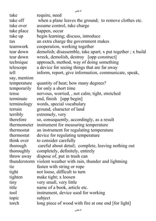 ‫الدغيلبي‬

take
take off
take over
take place
take up
tax
teamwork
tear down
tear down
technique
telescope
tell
say, mention
temperature
temporarily
tense
terminate
terminology
terrain
terribly
therefore
thermometer
thermostat
thermostat
think over
thorough
thoroughly
throw away
thunderstorm
tie
tight
tighten
tiny
title
tool
topic
torch

require, need
when a plane leaves the ground; to remove clothes etc.
assume control, take charge
happen, occur
begin learning; discuss, introduce
an extra charge the government makes
cooperation, working together
demolish; disassemble, take apart; x put together ; x build
wreck, demolish, destroy [opp construct]
approach, method, way of doing something
a device for seeing things that are far away
inform, report, give information, communicate, speak,
quantity of heat; how many degrees?
for only a short time
nervous, worried, , not calm; tight, stretched
end, finish [opp begin]
words, special vocabulary
ground, character of land
extremely, very
so, consequently, accordingly, as a result
instrument for measuring temperature
an instrument for regulating temperature
device for regulating temperature
to consider carefully
careful about detail; complete, leaving nothing out
completely, definitely, entirely
dispose of, put in trash can
violent weather with rain, thunder and lightning
fasten with string or rope
not loose, difficult to turn
make tight; x loosen
very small, very little
name of a book, article etc.
instrument, device used for working
subject
long piece of wood with fire at one end [for light]
‫الدغيلبي‬

 