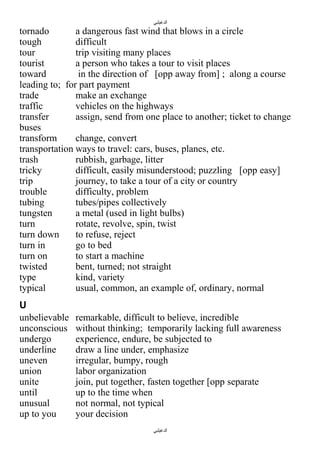 ‫الدغيلبي‬

tornado
a dangerous fast wind that blows in a circle
tough
difficult
tour
trip visiting many places
tourist
a person who takes a tour to visit places
toward
in the direction of [opp away from] ; along a course
leading to; for part payment
trade
make an exchange
traffic
vehicles on the highways
transfer
assign, send from one place to another; ticket to change
buses
transform
change, convert
transportation ways to travel: cars, buses, planes, etc.
trash
rubbish, garbage, litter
tricky
difficult, easily misunderstood; puzzling [opp easy]
trip
journey, to take a tour of a city or country
trouble
difficulty, problem
tubing
tubes/pipes collectively
tungsten
a metal (used in light bulbs)
turn
rotate, revolve, spin, twist
turn down
to refuse, reject
turn in
go to bed
turn on
to start a machine
twisted
bent, turned; not straight
type
kind, variety
typical
usual, common, an example of, ordinary, normal
U
unbelievable
unconscious
undergo
underline
uneven
union
unite
until
unusual
up to you

remarkable, difficult to believe, incredible
without thinking; temporarily lacking full awareness
experience, endure, be subjected to
draw a line under, emphasize
irregular, bumpy, rough
labor organization
join, put together, fasten together [opp separate
up to the time when
not normal, not typical
your decision
‫الدغيلبي‬

 