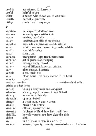 ‫الدغيلبي‬

used to
useful
usher
usually
utility

accustomed to; formerly
helpful to you
a person who shows you to your seat
normally, generally
can be used many ways

V
vacation
holiday/extended free time
vacuum
an empty space without air
vague
unclear, indefinite
valley
land between hills or mountains
valuable
costs a lot, expensive; useful, helpful
value
worth, how much something can be sold for
vanilla
special flavoring
vapor
steam; gas
variable
changeable [opp fixed, permanent]
variation
act or process of changing
varied
having variety, mixed
variety
lots of different kinds, assortment
vary
alter, change, fluctuate
vehicle
a car, truck, bus
vein
blood vessel that carries blood to the heart
velocity
speed
vending machine
a machine which sells
drinks or other items
version
telling a story from one viewpoint
vibration
shaking, rapid movement back & forth
vicinity
area near or close-by
viewpoint
opinion, belief
village
a small town, x city, x urban
violate
break a rule or law
violation
offense, against the law
viscosity
thickness of fluid, how fast it will flow
visibility
how far you can see, how clear the air is
vision
sight
volt
unit of measurement in electricity
volume
amount, capacity, quantity; amount of sound, loudness
‫الدغيلبي‬

 