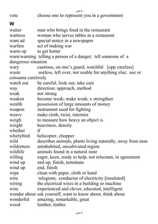 ‫الدغيلبي‬

vote

choose one to represent you in a government

W
waiter
man who brings food in the restaurant
waitress
woman who serves tables in a restaurant
want ad
special notice in a newspaper
warfare
act of making war
warm up
to get hotter
warn/warning telling a person of a danger; tell someone of a
dangerous situation
wary
cautious, on one’s guard, watchful [opp careless]
waste
useless, left over, not usable for anything else; use or
consume carelessly
watch out
be careful, look out, take care
way
direction; approach, method
weak
not strong
weaken
become weak; make weak; x strengthen
wealth
possession of large amounts of money
weapon
instrument used for fighting
weave
make cloth, twist, intermix
weigh
to measure how heavy an object is
weight
heaviness, density
whether
if
whirlybird
helicopter, chopper
wild
describes animals, plants living naturally, away from man
wilderness
uninhabited, uncultivated region
wildlife
animals found in a natural state
willing
eager, keen, ready to help, not reluctant, in agreement
wind up
end up, finish, terminate
wind up
end, finish
wipe
clean with paper, cloth or hand
wire
telegram; conductor of electricity [insulated]
wiring
the electrical wires in a building or machine
wise
experienced and clever, educated, intelligent
wonder about ask yourself, want to know about, think about
wonderful
amazing, remarkable, great
wood
lumber, timber
‫الدغيلبي‬

 