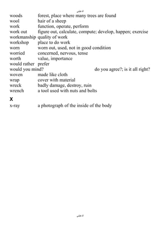 ‫الدغيلبي‬

woods
forest, place where many trees are found
wool
hair of a sheep
work
function, operate, perform
work out
figure out, calculate, compute; develop, happen; exercise
workmanship quality of work
workshop
place to do work
worn
worn out, used, not in good condition
worried
concerned, nervous, tense
worth
value, importance
would rather prefer
would you mind?
do you agree?; is it all right?
woven
made like cloth
wrap
cover with material
wreck
badly damage, destroy, ruin
wrench
a tool used with nuts and bolts
X
x-ray

a photograph of the inside of the body

‫الدغيلبي‬

 