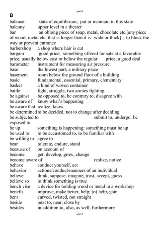 ‫الدغيلبي‬

B
balance
state of equilibrium; put or maintain in this state
balcony
upper level in a theater
bar
an oblong piece of soap, metal, chocolate etc.[any piece
of wood, metal etc. that is longer than it is wide or thick] ; to block the
way or prevent entrance
barbershop a shop where hair is cut
bargain
good price; something offered for sale at a favorable
price, usually below cost or below the regular
price; a good deal
barometer
instrument for measuring air pressure
base
the lowest part; a military place
basement
room below the ground floor of a building
basic
fundamental, essential, primary, elementary
basket
a kind of woven container
battle
fight, struggle, two armies fighting
be against
be opposed to, be contrary to, disagree with
be aware of know what’s happening
be aware that realize, know
be determined to be decided, not to change after deciding
be subjected to
submit to, undergo; be
exposed to
be up
something is happening: something must be up
be used to
to be accustomed to, to be familiar with
be willing to agree to
bear
tolerate, endure, stand
because of
on account of
become
get, develop, grow, change
become aware of
realize, notice
behave
conduct yourself, act
behavior
actions/conduct/manners of an individual
believe
think, suppose, imagine, trust, accept, guess
believe so
to think something is true
bench vise
a device for holding wood or metal in a workshop
benefit
improve, make better, help; (n) help, gain
bent
curved, twisted, not straight
beside
next to, near, close by
besides
in addition to, also, as well, furthermore
‫الدغيلبي‬

 
