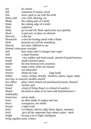 ‫الدغيلبي‬

bet
be certain
bill
statement of money owed
bite
seize, grab or cut with the teeth
bitter cold
very cold, freezing, icy
Blade
the cutting part of a knife
blade
the cutting edge of a knife
blast
explosion
blink
go on and off, flash, open/close eyes quickly
block
to prevent, to place an obstacle
blowout
a flat tire
blowtorch
a tool for heating metal with a flame
bluff
pretend you will do something
blurred
not clear, difficult to see
blurred vision poor eyesight
boil
heat water until it changes into vapor
bolt
a metal fastener
boom
very sudden and loud sound; period of good business
booth
small enclosed space
border
the line between two countries
bore
make a hole, drill; not interest
bored
not interested
borrow
obtain by loan
[opp lend]
bother
worry, irritate, disturb, interfere, annoy, anger, make
nervous; to concern, trouble oneself
box office
place where tickets are purchased [cinema, theater]
branch
section, part
brand
a kind of thing )bayer is a brand of aspirin.)
Brand
the kind or make of an item sold [manufacturer’s
trademark]
brand new
newly made
brass
an alloy made of copper and zinc
brave
courageous, not afraid
breeze
a light wind
brief
(v) inform, advise; (adj) short; digest, summary
brief
give all the important facts about a plan; short
bright
having a lot of light; intelligent
bring together unite, collect
‫الدغيلبي‬

 