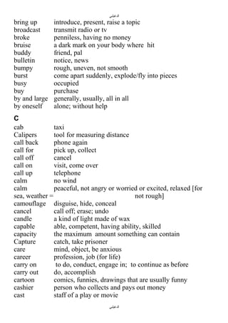 ‫الدغيلبي‬

bring up
broadcast
broke
bruise
buddy
bulletin
bumpy
burst
busy
buy
by and large
by oneself

introduce, present, raise a topic
transmit radio or tv
penniless, having no money
a dark mark on your body where hit
friend, pal
notice, news
rough, uneven, not smooth
come apart suddenly, explode/fly into pieces
occupied
purchase
generally, usually, all in all
alone; without help

C
cab
taxi
Calipers
tool for measuring distance
call back
phone again
call for
pick up, collect
call off
cancel
call on
visit, come over
call up
telephone
calm
no wind
calm
peaceful, not angry or worried or excited, relaxed [for
sea, weather =
not rough]
camouflage disguise, hide, conceal
cancel
call off; erase; undo
candle
a kind of light made of wax
capable
able, competent, having ability, skilled
capacity
the maximum amount something can contain
Capture
catch, take prisoner
care
mind, object, be anxious
career
profession, job (for life)
carry on
to do, conduct, engage in; to continue as before
carry out
do, accomplish
cartoon
comics, funnies, drawings that are usually funny
cashier
person who collects and pays out money
cast
staff of a play or movie
‫الدغيلبي‬

 
