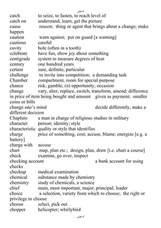 ‫الدغيلبي‬

catch
to seize, to fasten, to reach level of
catch on
understand, learn, get the picture
cause
reason; thing or agent that brings about a change; make
happen
caution
warn against; put on guard [a warning]
cautious
careful
cavity
hole (often in a tooth)
celebrate
have fun, show joy about something
centigrade
system to measure degrees of heat
century
one hundred years
certain
sure, definite, particular
challenge
to invite into competition; a demanding task
Chamber
compartment, room for special purpose
chance
risk, gamble; (n) opportunity, occasion
change
vary, alter, replace, switch, transform, amend; difference
in price of item being bought and amount given as payment; smaller
coins or bills
change one’s mind
decide differently, make a
different decision
Chaplain
a man in charge of religious studies in military
character
person; identity; style
characteristic quality or style that identifies
charge
price of something, cost; accuse, blame; energize [e.g. a
battery]
charge with accuse
chart
map, plan etc.; design, plan, draw [i.e. chart a course]
check
examine, go over, inspect
checking account
a bank account for using
checks
checkup
medical examination
chemical
substance made by chemistry
chemistry
study of chemicals, a science
chief
main, most important, major, principal, leader
choice
a selection, variety from which to choose; the right or
privilege to choose
choose
select, pick out
chopper
helicopter; whirlybird
‫الدغيلبي‬

 