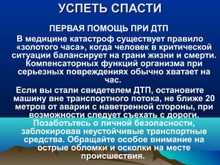 УСПЕТЬ СПАСТИ
ПЕРВАЯ ПОМОЩЬ ПРИ ДТП
В медицине катастроф существует правило
«золотого часа», когда человек в критической
ситуации балансирует на грани жизни и смерти.
Компенсаторных функций организма при
серьезных повреждениях обычно хватает на
час.
Если вы стали свидетелем ДТП, остановите
машину вне транспортного потока, не ближе 20
метров от аварии с наветренной стороны, при
возможности следует съехать с дороги.
Позаботьтесь о личной безопасности,
заблокировав неустойчивые транспортные
средства. Обращайте особое внимание на
острые обломки и осколки на месте
происшествия.

 