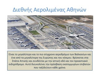 Διεθνής Αερολιμένας Αθηνών

Είναι το μεγαλύτερο και το πιο σύγχρονο αεροδρόμιο των Βαλκανίων και
ένα από τα μεγαλύτερα της Ευρώπης και του κόσμου. Βρίσκεται στα
Σπάτα Αττικής και συνδέεται με την αττική οδό και τον προαστιακό
σιδηρόδρομο. Αυτό διευκολύνει την πρόσβαση εκατομμυρίων επιβατών
που ταξιδεύουν κάθε χρόνο.

 