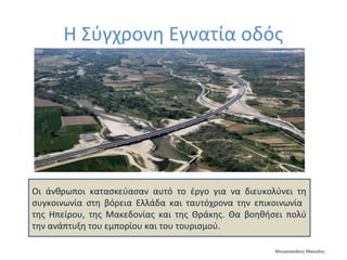 Η Σύγχρονη Εγνατία οδός

Οι άνθρωποι κατασκεύασαν αυτό το έργο για να διευκολύνει τη
συγκοινωνία στη βόρεια Ελλάδα και ταυτόχρονα την επικοινωνία
της Ηπείρου, της Μακεδονίας και της Θράκης. Θα βοηθήσει πολύ
την ανάπτυξη του εμπορίου και του τουρισμού.
Μουρνιανάκης Μανώλης

 