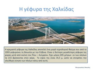 Η γέφυρα της Χαλκίδας

H κρεμαστή γέφυρα της Χαλκίδας αποτελεί ένα μικρό τεχνολογικό θαύμα που από το
1993 γεφυρώνει τη Βοιωτία με την Εύβοια. Είναι η δεύτερη μεγαλύτερη γέφυρα της
χώρας μετά από εκείνη του Ρίου – Αντιρρίου. Έχει μήκος 695 μέτρων εκ των οποίων
τα 215 βρίσκονται στον αέρα. Το ύψος της είναι 35,5 μ. ώστε να επιτρέπει την
ελεύθερη κίνηση των πλοίων κάτω από αυτή.
Μουρνιανάκης Μανώλης

 