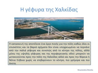 Η γέφυρα της Χαλκίδας

Η κατασκευή της αποτέλεσε ένα έργο πνοής για την πόλη καθώς όλοι οι
επισκέπτες και τα βαριά οχήματα δεν είναι υποχρεωμένοι να περνάνε
από την παλιά γέφυρα και συνεπώς από το κέντρο της πόλης, αλλά
μέσω της υψηλής γέφυρας και της περιφερειακής οδού μπορούν να
μετακινούνται προς την πόλη της Χαλκίδας αλλά και προς την Βόρεια ή
Νότια Εύβοια χωρίς να επιβαρύνουν το κέντρο, πιο γρήγορα και πιο
άνετα.
Μουρνιανάκης Μανώλης

 
