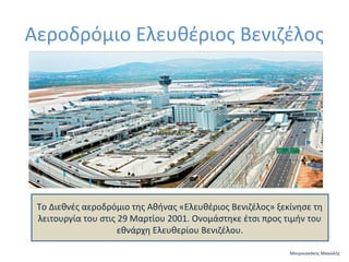 Αεροδρόμιο Ελευθέριος Βενιζέλος

Το Διεθνές αεροδρόμιο της Αθήνας «Ελευθέριος Βενιζέλος» ξεκίνησε τη
λειτουργία του στις 29 Μαρτίου 2001. Ονομάστηκε έτσι προς τιμήν του
εθνάρχη Ελευθερίου Βενιζέλου.
Μουρνιανάκης Μανώλης

 