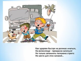 Как здорово быстро на роликах мчаться,
На велосипеде – прекрасно кататься!
Но только запомнить положено строго:
Не место для этих катаний…

 