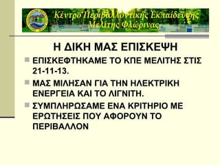 Η ΔΙΚΗ ΜΑΣ ΕΠΙΣΚΕΨΗ
 ΕΠΙΣΚΕΦΤΗΚΑΜΕ ΤΟ ΚΠΕ ΜΕΛΙΤΗΣ ΣΤΙΣ

21-11-13.
 ΜΑΣ ΜΙΛΗΣΑΝ ΓΙΑ ΤΗΝ ΗΛΕΚΤΡΙΚΗ
ΕΝΕΡΓΕΙΑ ΚΑΙ ΤΟ ΛΙΓΝΙΤΗ.
 ΣΥΜΠΛΗΡΩΣΑΜΕ ΕΝΑ ΚΡΙΤΗΡΙΟ ΜΕ
ΕΡΩΤΗΣΕΙΣ ΠΟΥ ΑΦΟΡΟΥΝ ΤΟ
ΠΕΡΙΒΑΛΛΟΝ

 