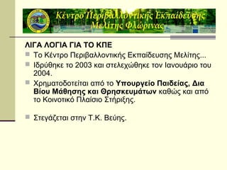 ΛΙΓΑ ΛΟΓΙΑ ΓΙΑ ΤΟ ΚΠΕ
 Το Κέντρο Περιβαλλοντικής Εκπαίδευσης Μελίτης...
 Ιδρύθηκε το 2003 και στελεχώθηκε τον Ιανουάριο του
2004.
 Χρηματοδοτείται από το Υπουργείο Παιδείας, Δια
Βίου Μάθησης και Θρησκευμάτων καθώς και από
το Κοινοτικό Πλαίσιο Στήριξης.
 Στεγάζεται στην Τ.Κ. Βεύης.

 