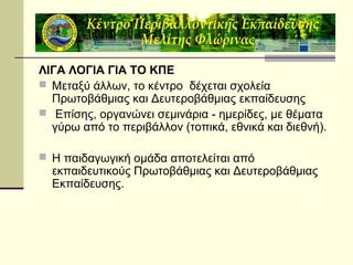 ΛΙΓΑ ΛΟΓΙΑ ΓΙΑ ΤΟ ΚΠΕ
 Μεταξύ άλλων, το κέντρο δέχεται σχολεία
Πρωτοβάθμιας και Δευτεροβάθμιας εκπαίδευσης
 Επίσης, οργανώνει σεμινάρια - ημερίδες, με θέματα
γύρω από το περιβάλλον (τοπικά, εθνικά και διεθνή).
 Η παιδαγωγική ομάδα αποτελείται από

εκπαιδευτικούς Πρωτοβάθμιας και Δευτεροβάθμιας
Εκπαίδευσης.

 