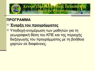 ΠΡΟΓΡΑΜΜΑ
 Έναρξη του προγράμματος
 Υποδοχή-ενημέρωση των μαθητών για τη
γεωγραφική θέση του ΚΠΕ και της περιοχής
διεξαγωγής του προγράμματος με τη βοήθεια
χαρτών σε διαφάνειες.

 