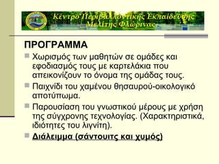 ΠΡΟΓΡΑΜΜΑ
 Χωρισμός των μαθητών σε ομάδες και

εφοδιασμός τους με καρτελάκια που
απεικονίζουν το όνομα της ομάδας τους.
 Παιχνίδι του χαμένου θησαυρού-οικολογικό
αποτύπωμα.
 Παρουσίαση του γνωστικού μέρους με χρήση
της σύγχρονης τεχνολογίας. (Χαρακτηριστικά,
ιδιότητες του λιγνίτη).
 Διάλειμμα (σάντουιτς και χυμός)

 
