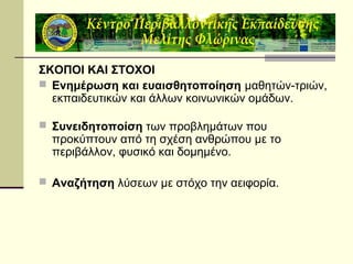 ΣΚΟΠΟΙ ΚΑΙ ΣΤΟΧΟΙ
 Ενημέρωση και ευαισθητοποίηση μαθητών-τριών,
εκπαιδευτικών και άλλων κοινωνικών ομάδων.
 Συνειδητοποίση των προβλημάτων που

προκύπτουν από τη σχέση ανθρώπου με το
περιβάλλον, φυσικό και δομημένο.

 Αναζήτηση λύσεων με στόχο την αειφορία.

 