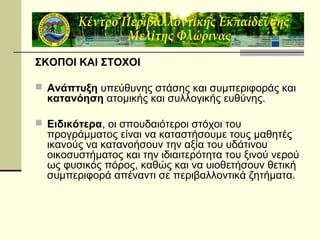 ΣΚΟΠΟΙ ΚΑΙ ΣΤΟΧΟΙ
 Ανάπτυξη υπεύθυνης στάσης και συμπεριφοράς και

κατανόηση ατομικής και συλλογικής ευθύνης.

 Ειδικότερα, οι σπουδαιότεροι στόχοι του

προγράμματος είναι να καταστήσουμε τους μαθητές
ικανούς να κατανοήσουν την αξία του υδάτινου
οικοσυστήματος και την ιδιαιτερότητα του ξινού νερού
ως φυσικός πόρος, καθώς και να υιοθετήσουν θετική
συμπεριφορά απέναντι σε περιβαλλοντικά ζητήματα.

 