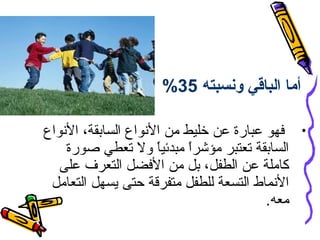 ‫أما الباقي ونسبته 53%‬
‫• فهو عبارة عن خليط من النواع السابقة، النواع‬
‫السابقة تعتبر مؤشرا مبدئي ً ول تعطي صورة‬
‫ا‬
‫ ً‬
‫كاملة عن الطفل، بل من الفضل التعرف على‬
‫النماط التسعة للطفل متفرقة حتى يسهل التعامل‬
‫معه.‬

 