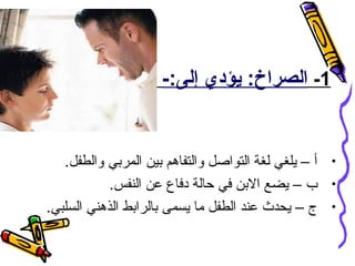 ‫1- الصراخ: يؤدي إلى:-‬

‫• أ – يلغي لغة التواصل والتفاهم بين المربي والطفل.‬
‫• ب – يضع البن في حالة دفاع عن النفس.‬
‫• ج – يحدث عند الطفل ما يسمى بالرابط الذهني السلبي.‬

 