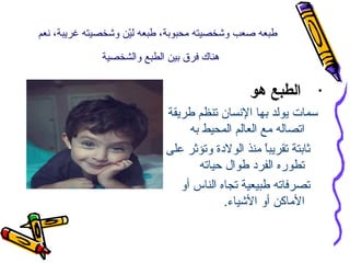 ‫طبعه صعب وشخصيته محبوبة، طبعه لين وشخصيته غريبة، نعم‬
‫نّ‬
‫هناك فرق بين الطبع والشخصية‬

‫•‬

‫الطبع هو‬
‫سمات يولد بها النسان تنظم طريقة‬
‫اتصاله مع العالم المحيط به‬
‫ثابتة تقريبا منذ الولدة وتؤثر على‬
‫ ً‬
‫تطوره الفرد طوال حياته‬
‫تصرفاته طبيعية تجاه الناس أو‬
‫الماكن أو الشياء.‬

 