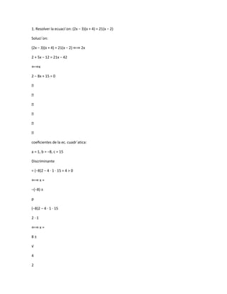 1. Resolver la ecuaci´on: (2x − 3)(x + 4) = 21(x − 2)
Soluci´on:
(2x − 3)(x + 4) = 21(x − 2) ⇐⇒ 2x
2 + 5x − 12 = 21x − 42
⇐⇒x
2 − 8x + 15 = 0






coeﬁcientes de la ec. cuadr´atica:
a = 1, b = −8, c = 15
Discriminante
= (−8)2 − 4 · 1 · 15 = 4 > 0
⇐⇒ x =
−(−8) ±
p
(−8)2 − 4 · 1 · 15
2·1
⇐⇒ x =
8±
√
4
2

 