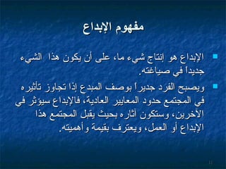 ‫مفهوم الدبداع‬
‫‪‬‬

‫‪‬‬

‫11‬

‫البداع هو إسنتاج شيء ما، على أن يكون هذا الشيء‬
‫جديدا في صياغته.‬
‫ ً‬
‫ويصبح الفرد جديرا بوصف المبدع إذا تجاوز تأثيره‬
‫ ً‬
‫في المجتمع حدود المعايير العادية، فالبداع سيؤثر في‬
‫الخرين، وستكون آثاره بحيث يقبل المجتمع هذا‬
‫البداع أو العمل، ويعترف بقيمة وأهميته.‬

 